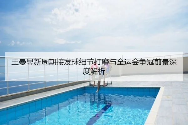 王曼昱新周期接发球细节打磨与全运会争冠前景深度解析
