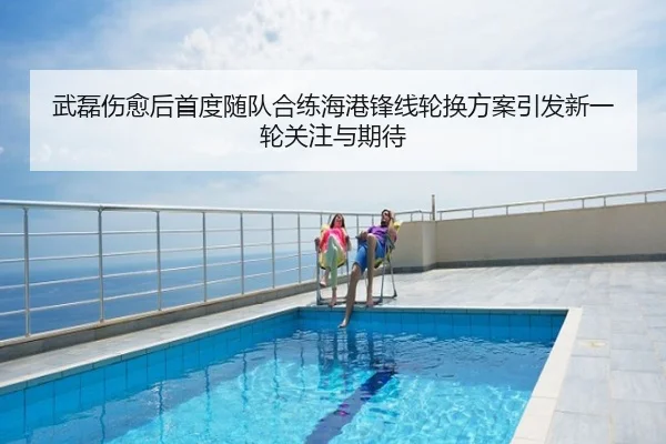 武磊伤愈后首度随队合练海港锋线轮换方案引发新一轮关注与期待