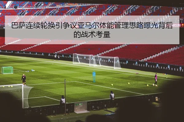 巴萨连续轮换引争议亚马尔体能管理思路曝光背后的战术考量