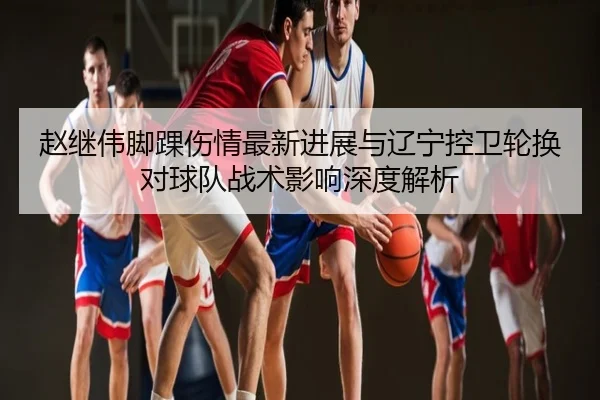 赵继伟脚踝伤情最新进展与辽宁控卫轮换对球队战术影响深度解析
